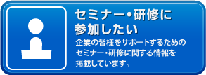 セミナー・研修に参加したい「企業の皆様をサポートするためのセミナー・研修に関する情報を掲載しています。」