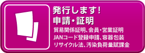 発行します！申請・証明「次の項目につきましてはリンク先をご覧下さい。貿易関係証明、会員・営業証明・JANコード登録申請、容器包装・リサイクル法、汚染負荷量賦課金」